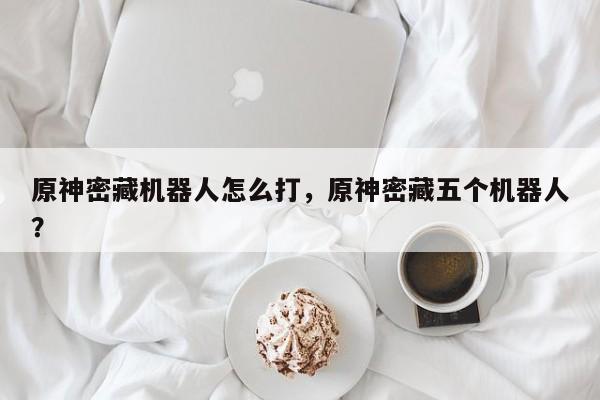 原神密藏机器人怎么打，原神密藏五个机器人？