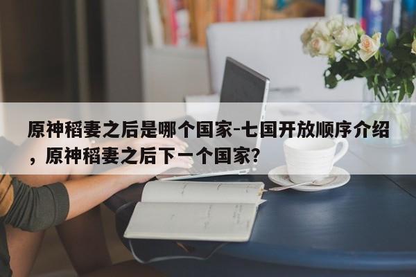 原神稻妻之后是哪个国家-七国开放顺序介绍，原神稻妻之后下一个国家？
