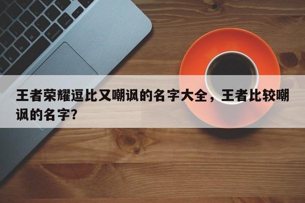 王者荣耀逗比又嘲讽的名字大全，王者比较嘲讽的名字？