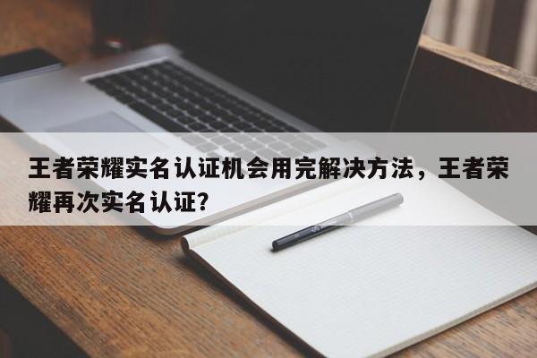 王者荣耀实名认证机会用完解决方法，王者荣耀再次实名认证？