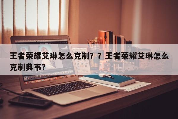 王者荣耀艾琳怎么克制？？王者荣耀艾琳怎么克制典韦？