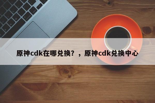 原神cdk在哪兑换？，原神cdk兑换中心