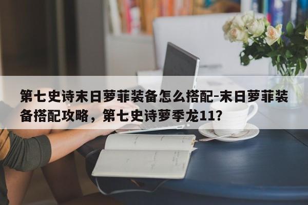 第七史诗末日萝菲装备怎么搭配-末日萝菲装备搭配攻略，第七史诗萝季龙11？