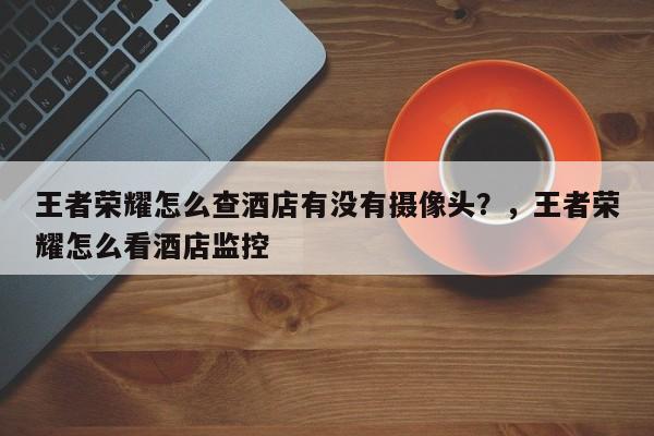 王者荣耀怎么查酒店有没有摄像头？，王者荣耀怎么看酒店监控