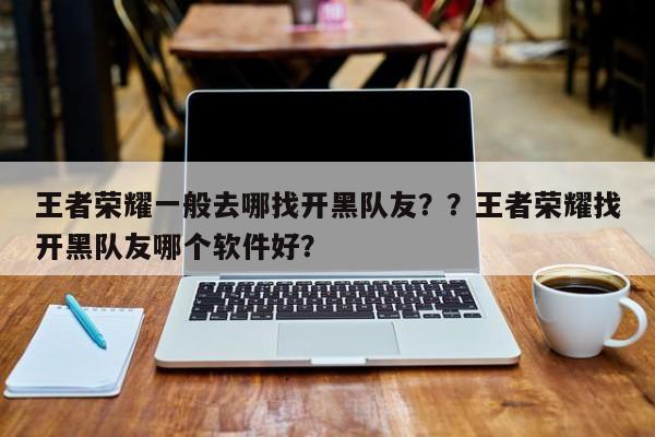 王者荣耀一般去哪找开黑队友？？王者荣耀找开黑队友哪个软件好？