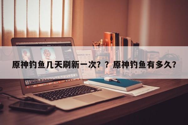 原神钓鱼几天刷新一次？？原神钓鱼有多久？