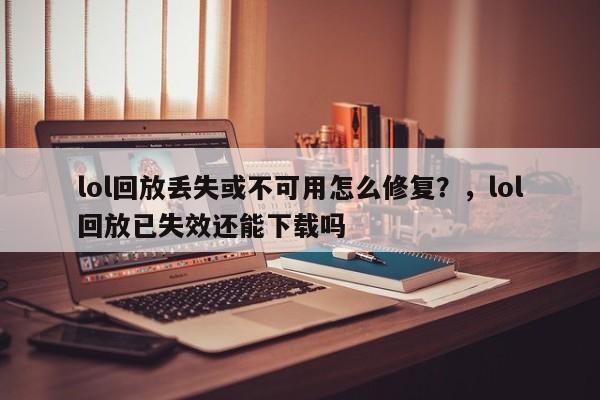 lol回放丢失或不可用怎么修复？，lol回放已失效还能下载吗