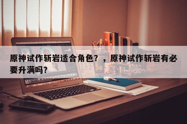 原神试作斩岩适合角色？，原神试作斩岩有必要升满吗？