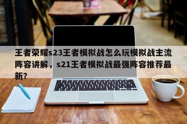 王者荣耀s23王者模拟战怎么玩模拟战主流阵容讲解，s21王者模拟战最强阵容推荐最新？