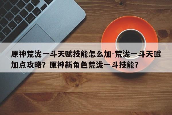 原神荒泷一斗天赋技能怎么加-荒泷一斗天赋加点攻略？原神新角色荒泷一斗技能？