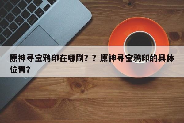 原神寻宝鸦印在哪刷？？原神寻宝鸦印的具体位置？