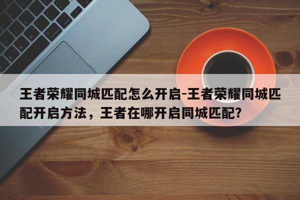 王者荣耀同城匹配怎么开启-王者荣耀同城匹配开启方法，王者在哪开启同城匹配？