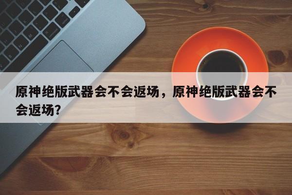 原神绝版武器会不会返场，原神绝版武器会不会返场？