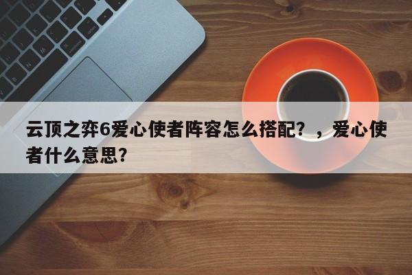 云顶之弈6爱心使者阵容怎么搭配？，爱心使者什么意思？