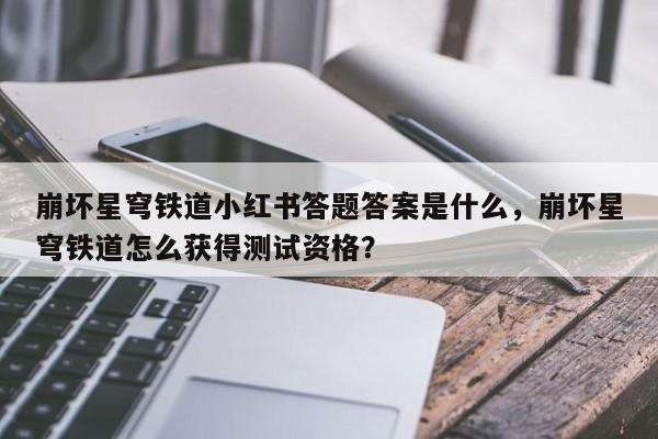 崩坏星穹铁道小红书答题答案是什么，崩坏星穹铁道怎么获得测试资格？