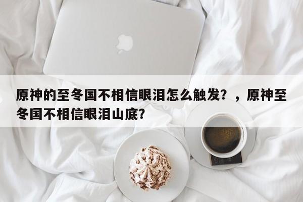 原神的至冬国不相信眼泪怎么触发？，原神至冬国不相信眼泪山底？