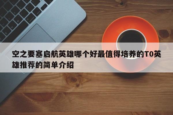 空之要塞启航英雄哪个好最值得培养的T0英雄推荐的简单介绍