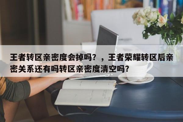 王者转区亲密度会掉吗？，王者荣耀转区后亲密关系还有吗转区亲密度清空吗？