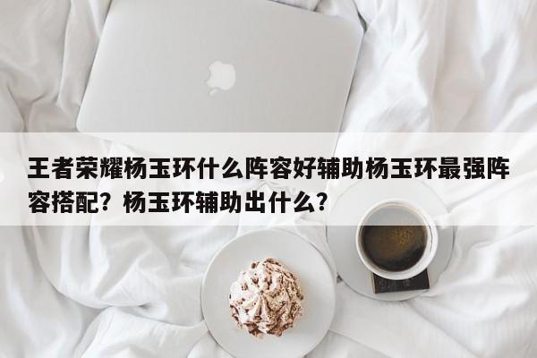 王者荣耀杨玉环什么阵容好辅助杨玉环最强阵容搭配？杨玉环辅助出什么？
