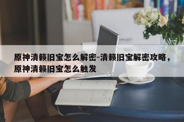 原神清籁旧宝怎么解密-清籁旧宝解密攻略，原神清籁旧宝怎么触发