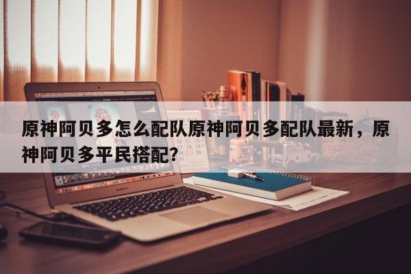 原神阿贝多怎么配队原神阿贝多配队最新，原神阿贝多平民搭配？