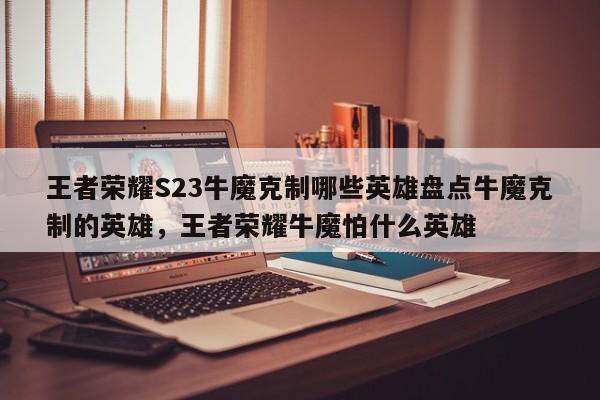 王者荣耀S23牛魔克制哪些英雄盘点牛魔克制的英雄，王者荣耀牛魔怕什么英雄