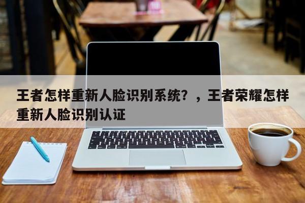 王者怎样重新人脸识别系统？，王者荣耀怎样重新人脸识别认证