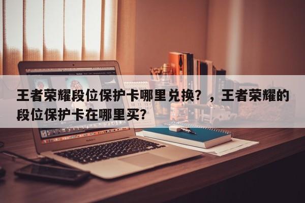王者荣耀段位保护卡哪里兑换？，王者荣耀的段位保护卡在哪里买？