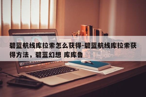 碧蓝航线库拉索怎么获得-碧蓝航线库拉索获得方法，碧蓝幻想 库库鲁