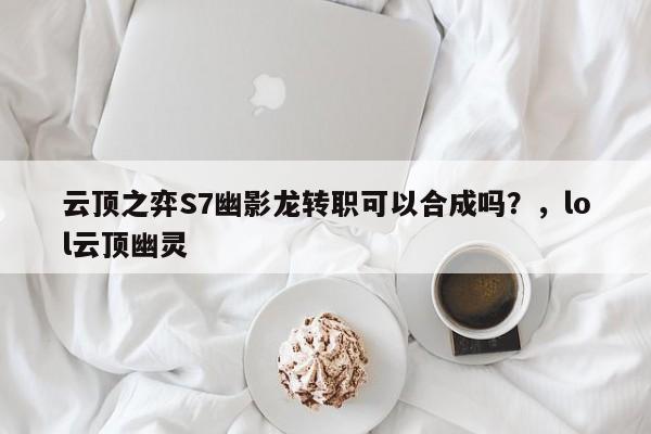 云顶之弈S7幽影龙转职可以合成吗？，lol云顶幽灵