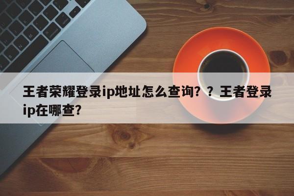 王者荣耀登录ip地址怎么查询？？王者登录ip在哪查？