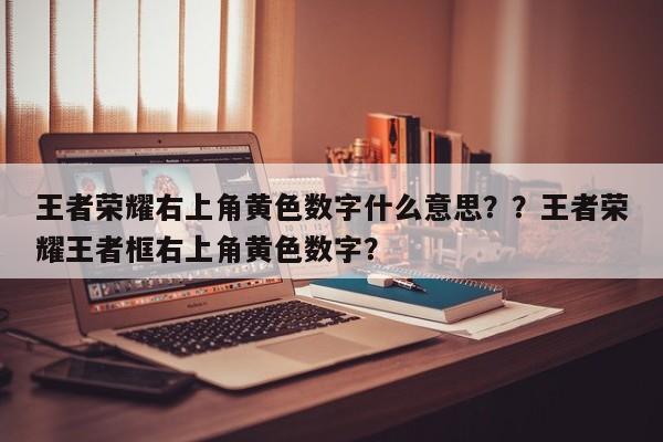 王者荣耀右上角黄色数字什么意思？？王者荣耀王者框右上角黄色数字？
