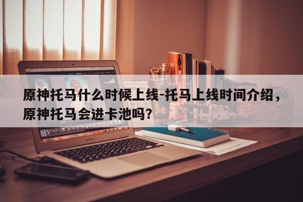 原神托马什么时候上线-托马上线时间介绍，原神托马会进卡池吗？
