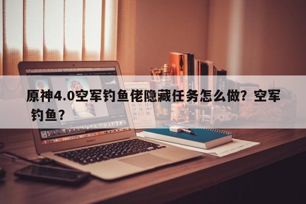 原神4.0空军钓鱼佬隐藏任务怎么做？空军 钓鱼？