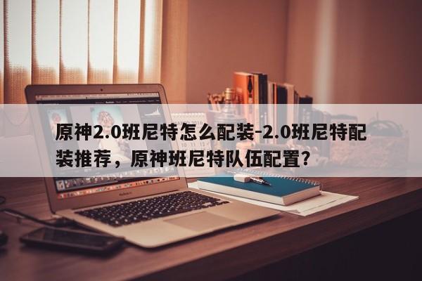 原神2.0班尼特怎么配装-2.0班尼特配装推荐，原神班尼特队伍配置？