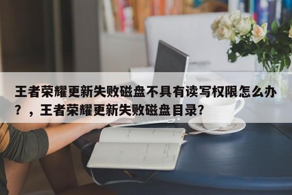 王者荣耀更新失败磁盘不具有读写权限怎么办？，王者荣耀更新失败磁盘目录？