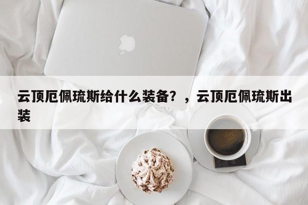 云顶厄佩琉斯给什么装备？，云顶厄佩琉斯出装