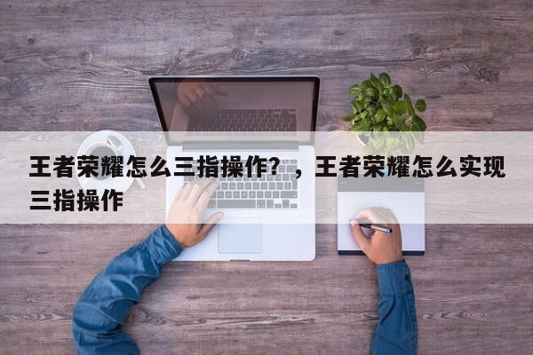 王者荣耀怎么三指操作？，王者荣耀怎么实现三指操作