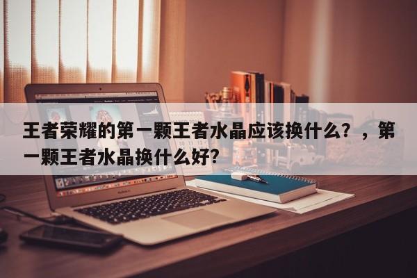 王者荣耀的第一颗王者水晶应该换什么？，第一颗王者水晶换什么好?