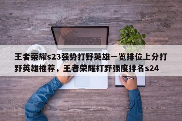 王者荣耀s23强势打野英雄一览排位上分打野英雄推荐，王者荣耀打野强度排名s24