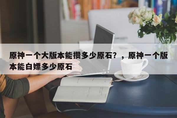 原神一个大版本能攒多少原石？，原神一个版本能白嫖多少原石