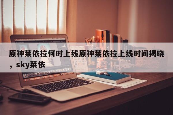 原神莱依拉何时上线原神莱依拉上线时间揭晓，sky莱依
