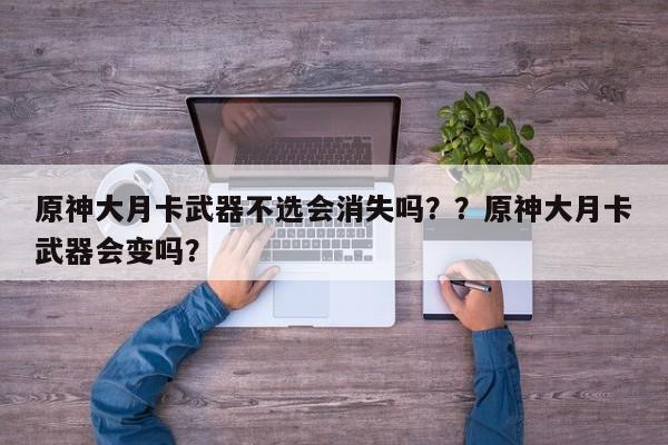 原神大月卡武器不选会消失吗？？原神大月卡武器会变吗？
