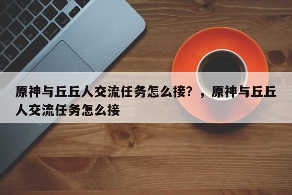 原神与丘丘人交流任务怎么接？，原神与丘丘人交流任务怎么接