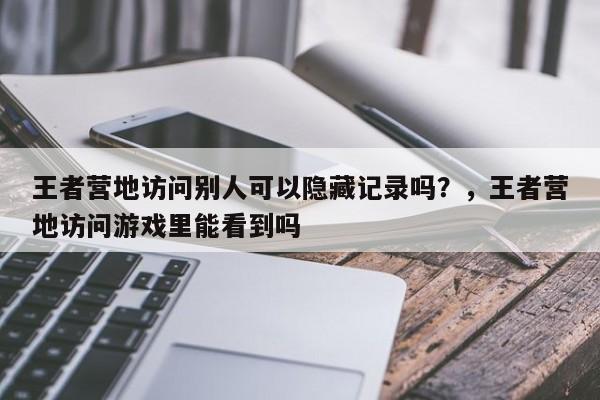王者营地访问别人可以隐藏记录吗？，王者营地访问游戏里能看到吗