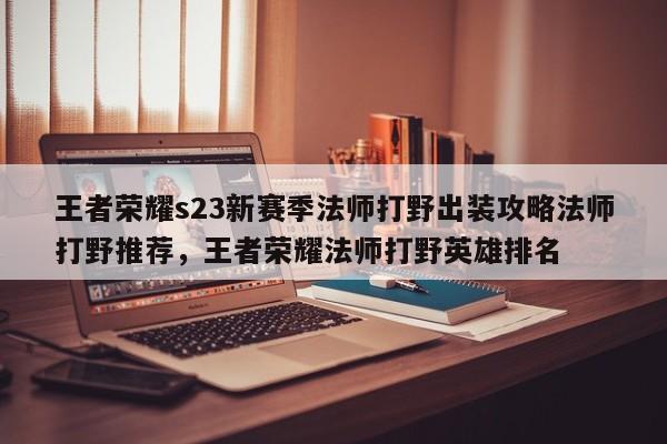 王者荣耀s23新赛季法师打野出装攻略法师打野推荐，王者荣耀法师打野英雄排名
