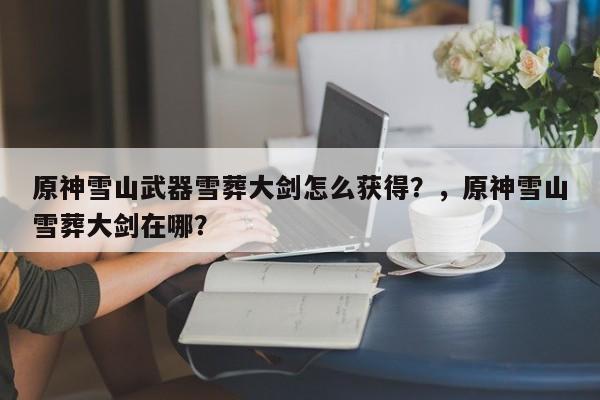 原神雪山武器雪葬大剑怎么获得？，原神雪山雪葬大剑在哪？