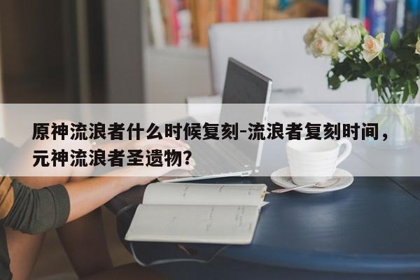 原神流浪者什么时候复刻-流浪者复刻时间，元神流浪者圣遗物？