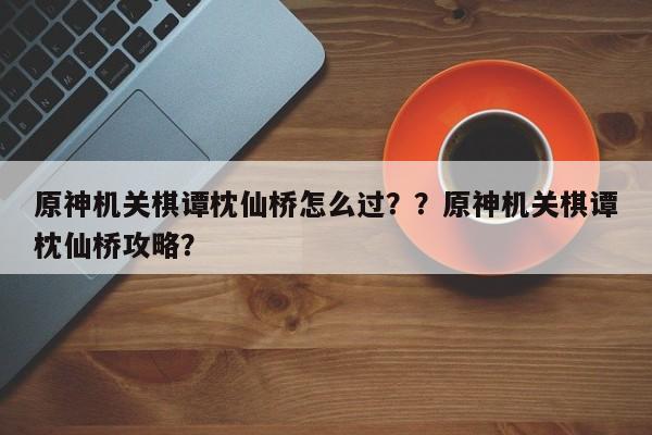 原神机关棋谭枕仙桥怎么过？？原神机关棋谭枕仙桥攻略？