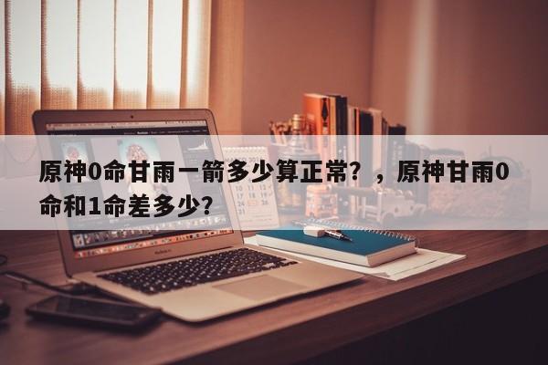原神0命甘雨一箭多少算正常？，原神甘雨0命和1命差多少？